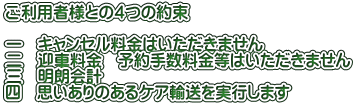 ご利用者様との４つの約束  一　キャンセル料金はいただきません 二　迎車料金　予約手数料金等はいただきません 三　明朗会計 四　思いありのあるケア輸送を実行します 