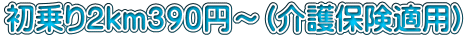 初乗り２ｋｍ３９０円～（介護保険適用）