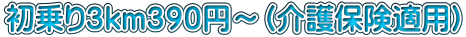 初乗り３ｋｍ３９０円～（介護保険適用）